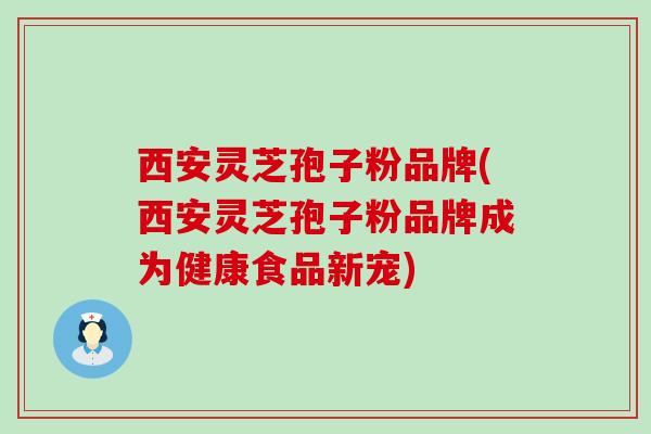 西安灵芝孢子粉品牌(西安灵芝孢子粉品牌成为健康食品新宠)