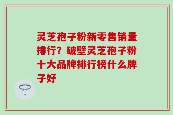 灵芝孢子粉新零售销量排行？破壁灵芝孢子粉十大品牌排行榜什么牌子好