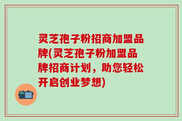 灵芝孢子粉招商加盟品牌(灵芝孢子粉加盟品牌招商计划，助您轻松开启创业梦想)