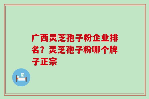 广西灵芝孢子粉企业排名？灵芝孢子粉哪个牌子正宗