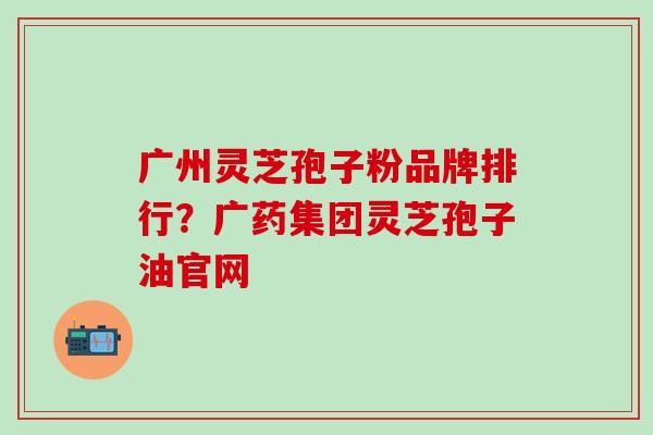 广州灵芝孢子粉品牌排行？广药集团灵芝孢子油官网
