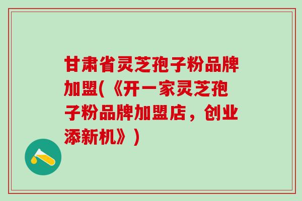 甘肃省灵芝孢子粉品牌加盟(《开一家灵芝孢子粉品牌加盟店,创业添新机》) 甘肃省灵芝孢子粉品牌加盟(《开一家灵芝孢子粉品牌加盟店,创业添新机》)