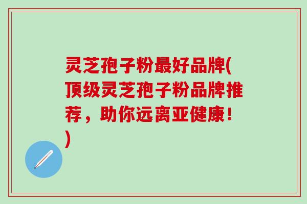 灵芝孢子粉最好品牌(顶级灵芝孢子粉品牌推荐，助你远离亚健康！)