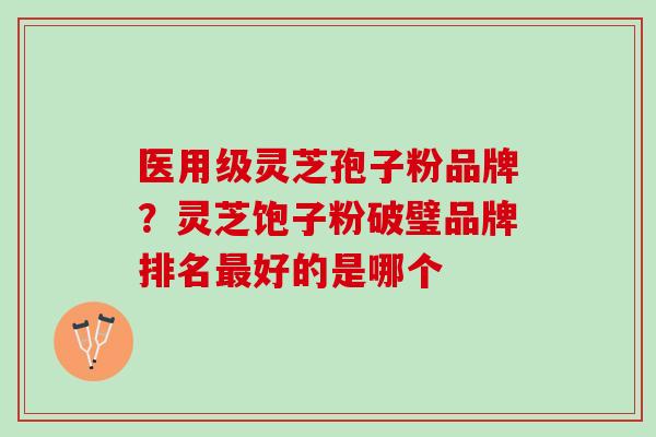 医用级灵芝孢子粉品牌？灵芝饱子粉破璧品牌排名最好的是哪个