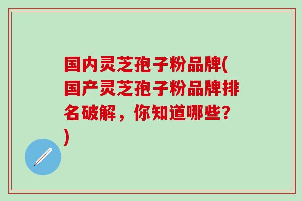 国内灵芝孢子粉品牌(国产灵芝孢子粉品牌排名破解，你知道哪些？)