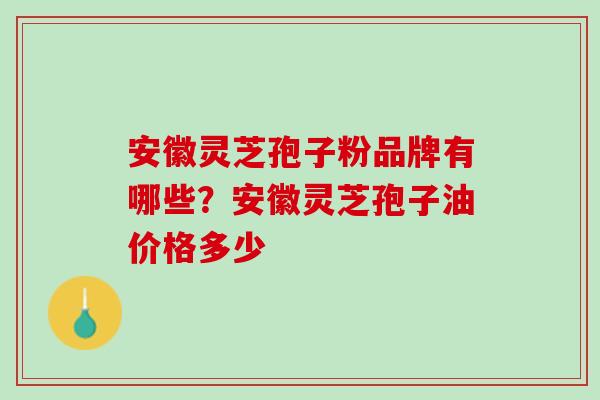 安徽灵芝孢子粉品牌有哪些?安徽灵芝孢子油价格多少 安徽灵芝孢子粉品牌有哪些?安徽灵芝孢子油价格多少