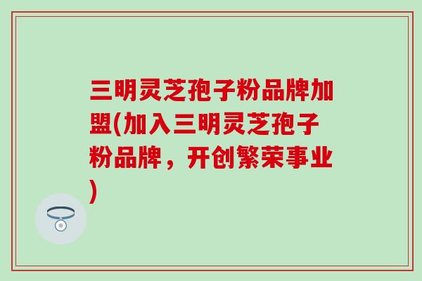 三明灵芝孢子粉品牌加盟(加入三明灵芝孢子粉品牌，开创繁荣事业)