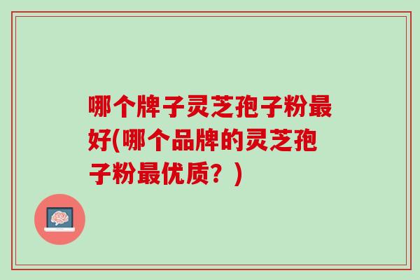哪个牌子灵芝孢子粉好(哪个品牌的灵芝孢子粉优质?) 哪个牌子灵芝孢子粉好(哪个品牌的灵芝孢子粉优质?)