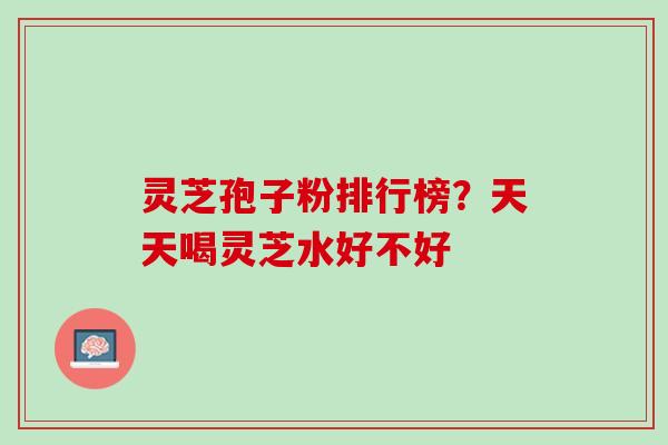 灵芝孢子粉排行榜？天天喝灵芝水好不好