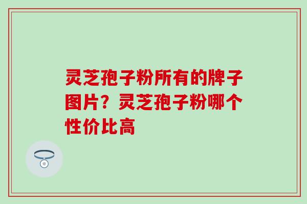 灵芝孢子粉所有的牌子图片？灵芝孢子粉哪个性价比高