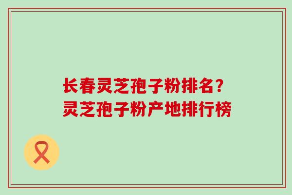 长春灵芝孢子粉排名？灵芝孢子粉产地排行榜