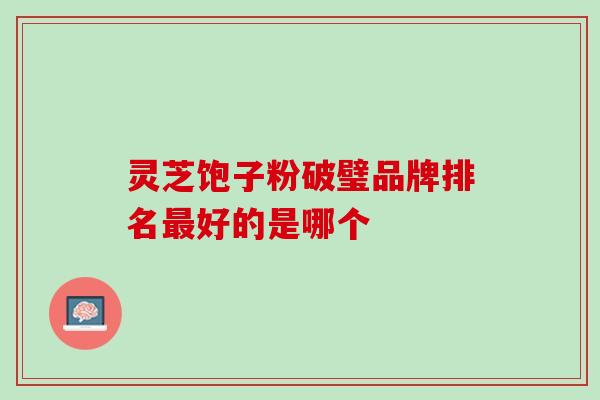 灵芝饱子粉破璧品牌排名最好的是哪个