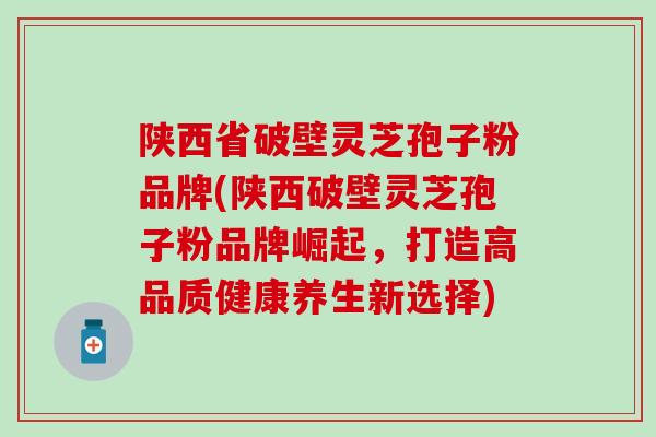 陕西省破壁灵芝孢子粉品牌(陕西破壁灵芝孢子粉品牌崛起，打造高品质健康养生新选择)