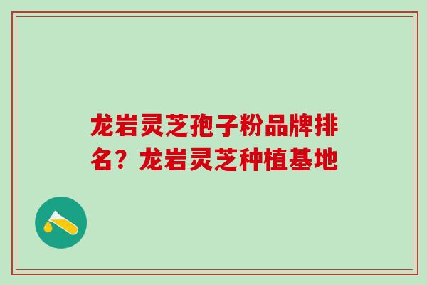 龙岩灵芝孢子粉品牌排名？龙岩灵芝种植基地