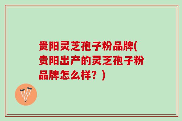 贵阳灵芝孢子粉品牌(贵阳出产的灵芝孢子粉品牌怎么样？)