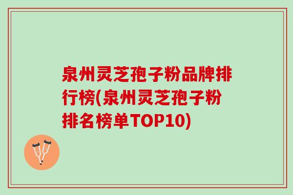 泉州灵芝孢子粉品牌排行榜(泉州灵芝孢子粉排名榜单TOP10)