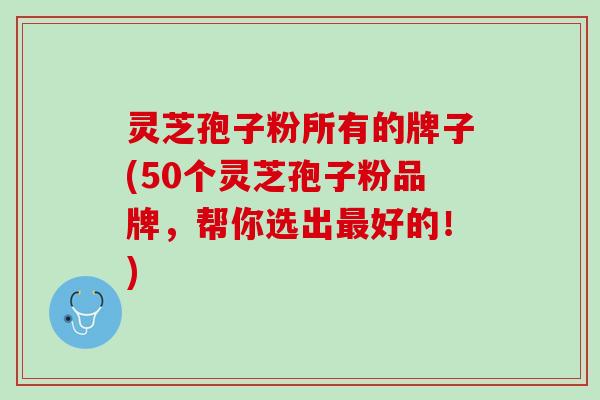 灵芝孢子粉所有的牌子(50个灵芝孢子粉品牌，帮你选出最好的！)