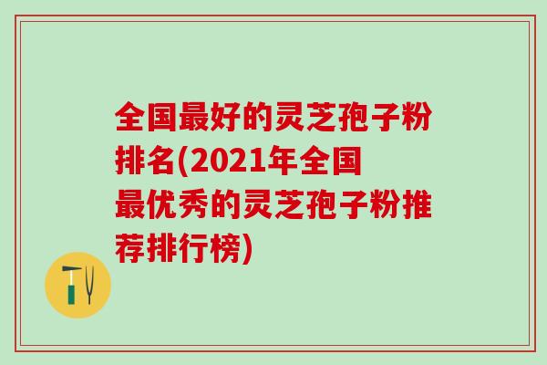 全国最好的灵芝孢子粉排名(2021年全国最优秀的灵芝孢子粉推荐排行榜)