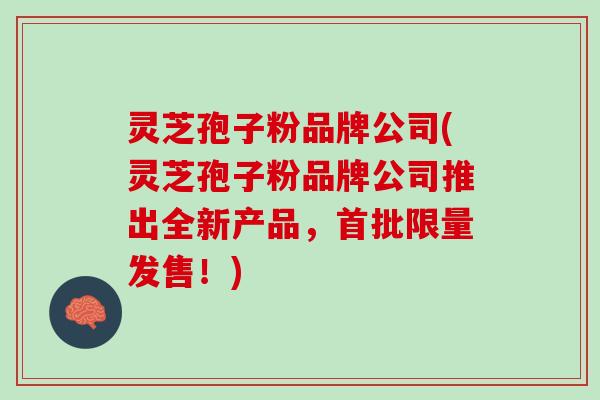 灵芝孢子粉品牌公司(灵芝孢子粉品牌公司推出全新产品，首批限量发售！)