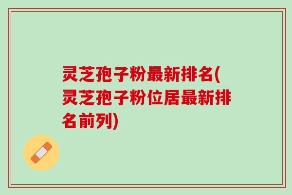 灵芝孢子粉最新排名(灵芝孢子粉位居最新排名前列)