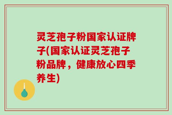 灵芝孢子粉国家认证牌子(国家认证灵芝孢子粉品牌，健康放心四季养生)