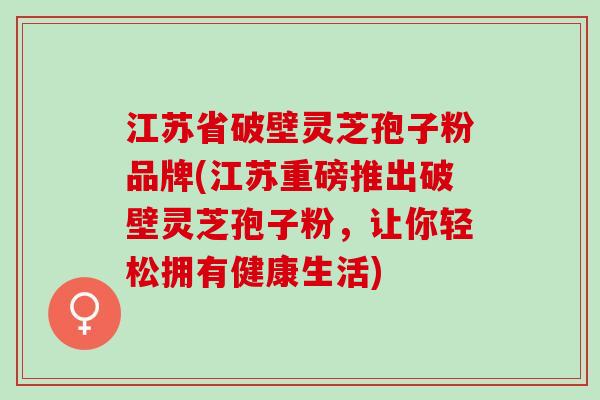 江苏省破壁灵芝孢子粉品牌(江苏重磅推出破壁灵芝孢子粉，让你轻松拥有健康生活)