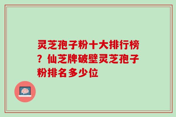 灵芝孢子粉十大排行榜？仙芝牌破壁灵芝孢子粉排名多少位