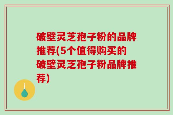 破壁灵芝孢子粉的品牌推荐(5个值得购买的破壁灵芝孢子粉品牌推荐)