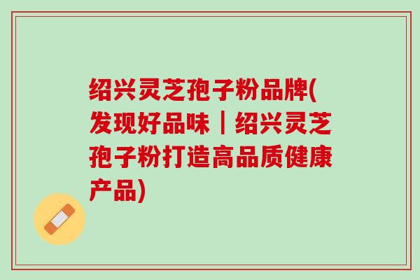绍兴灵芝孢子粉品牌(发现好品味｜绍兴灵芝孢子粉打造高品质健康产品)
