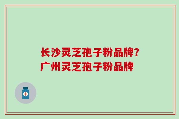 长沙灵芝孢子粉品牌？广州灵芝孢子粉品牌