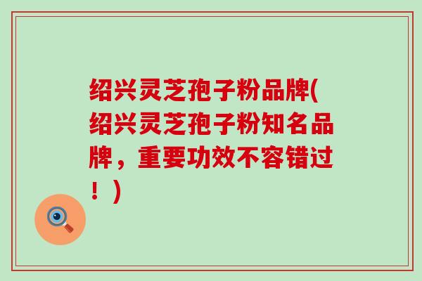 绍兴灵芝孢子粉品牌(绍兴灵芝孢子粉知名品牌，重要功效不容错过！)