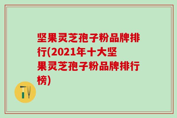 坚果灵芝孢子粉品牌排行(2021年十大坚果灵芝孢子粉品牌排行榜)