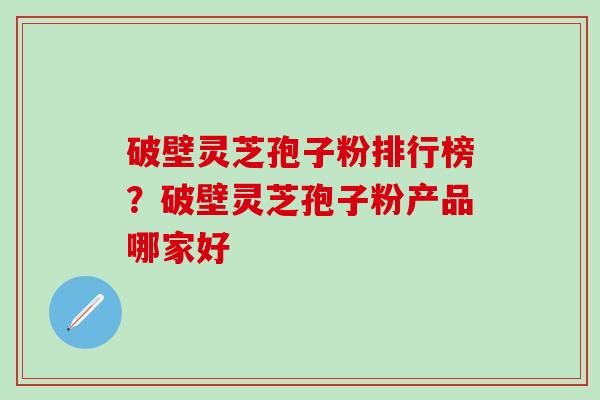 破壁灵芝孢子粉排行榜？破壁灵芝孢子粉产品哪家好