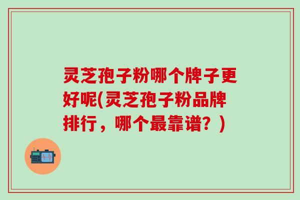灵芝孢子粉哪个牌子更好呢(灵芝孢子粉品牌排行，哪个最靠谱？)