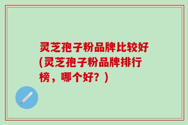 灵芝孢子粉品牌比较好(灵芝孢子粉品牌排行榜，哪个好？)