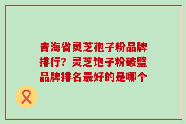 青海省灵芝孢子粉品牌排行？灵芝饱子粉破璧品牌排名最好的是哪个