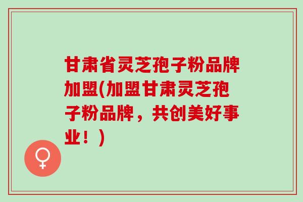 甘肃省灵芝孢子粉品牌加盟(加盟甘肃灵芝孢子粉品牌，共创美好事业！)