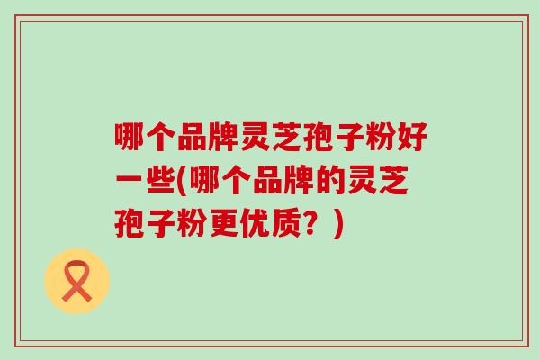 哪个品牌灵芝孢子粉好一些(哪个品牌的灵芝孢子粉更优质？)
