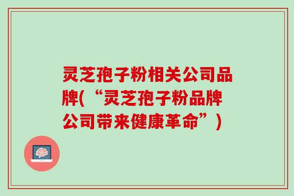 灵芝孢子粉相关公司品牌(“灵芝孢子粉品牌公司带来健康革命”)
