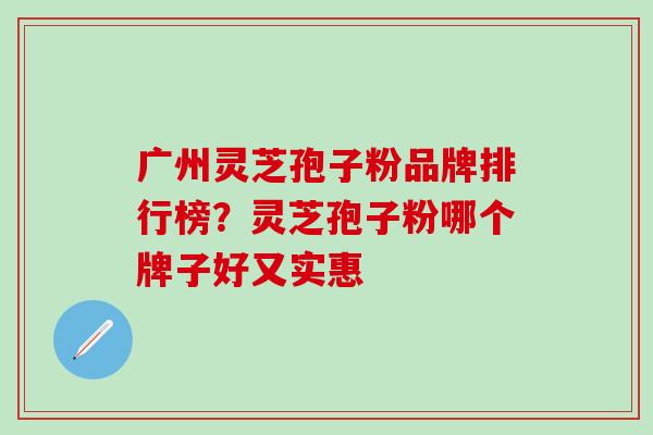 广州灵芝孢子粉品牌排行榜？灵芝孢子粉哪个牌子好又实惠