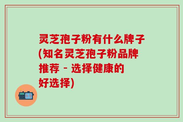 灵芝孢子粉有什么牌子(知名灵芝孢子粉品牌推荐 - 选择健康的好选择)