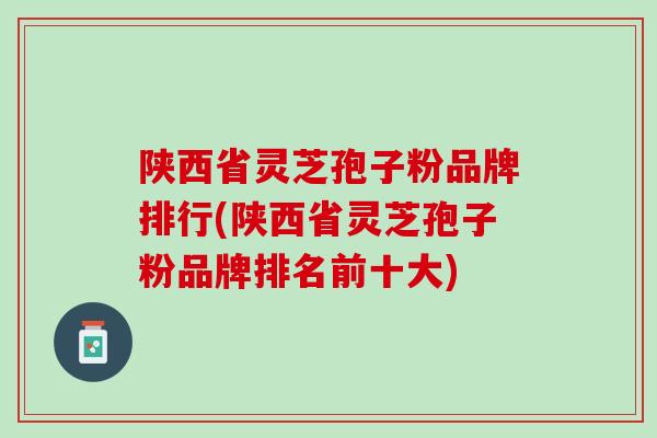 陕西省灵芝孢子粉品牌排行(陕西省灵芝孢子粉品牌排名前十大)