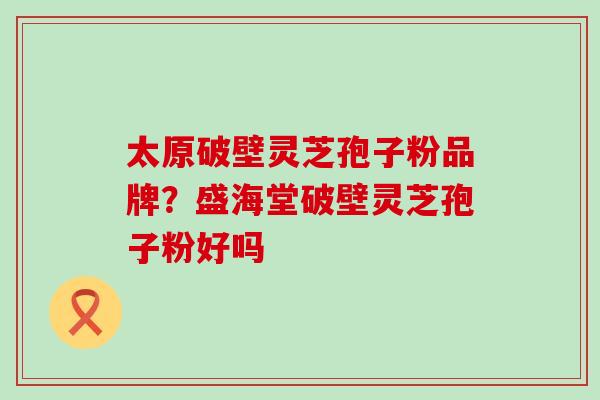 太原破壁灵芝孢子粉品牌？盛海堂破壁灵芝孢子粉好吗