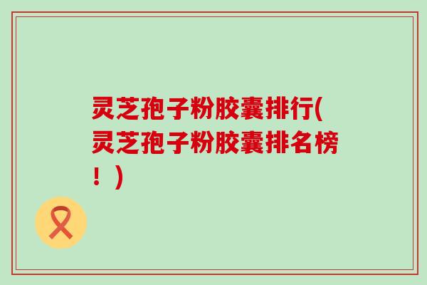 灵芝孢子粉胶囊排行(灵芝孢子粉胶囊排名榜！)