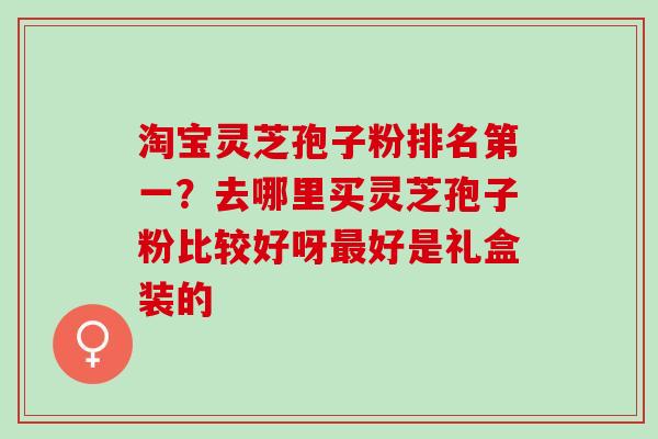淘宝灵芝孢子粉排名第一？去哪里买灵芝孢子粉比较好呀最好是礼盒装的