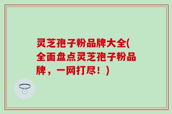 灵芝孢子粉品牌大全(全面盘点灵芝孢子粉品牌，一网打尽！)