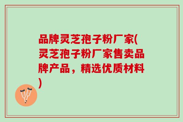 品牌灵芝孢子粉厂家(灵芝孢子粉厂家售卖品牌产品,精选优质材料) 品牌灵芝孢子粉厂家(灵芝孢子粉厂家售卖品牌产品,精选优质材料)