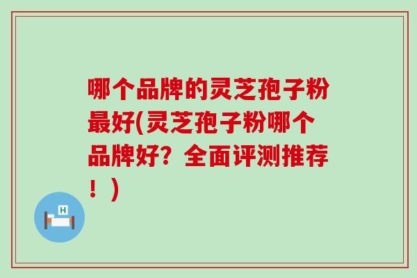 哪个品牌的灵芝孢子粉好(灵芝孢子粉哪个品牌好?全面评测推荐!) 哪个品牌的灵芝孢子粉好(灵芝孢子粉哪个品牌好?全面评测推荐!)