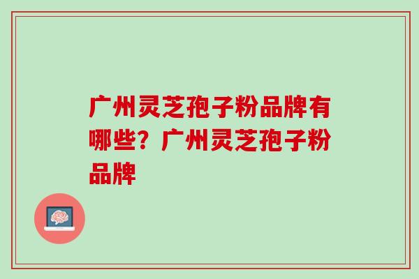 广州灵芝孢子粉品牌有哪些？广州灵芝孢子粉品牌