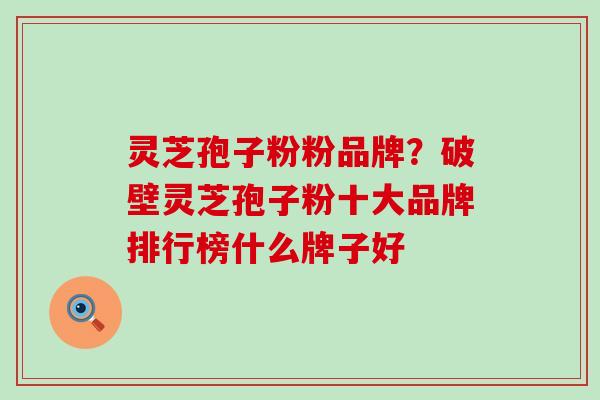灵芝孢子粉粉品牌？破壁灵芝孢子粉十大品牌排行榜什么牌子好